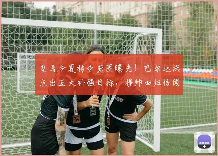 皇马今夏转会蓝图曝光!巴尔达诺点出五大补强目标,穆帅回归传闻再起,核心留队成关键
