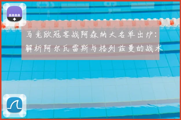 马竞欧冠客战阿森纳大名单出炉:解析阿尔瓦雷斯与格列兹曼的战术角色与关键作用