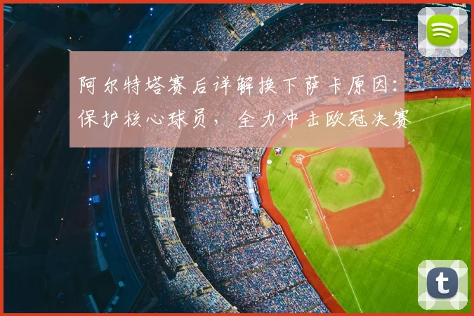 阿尔特塔赛后详解换下萨卡原因：保护核心球员，全力冲击欧冠决赛晋级目标