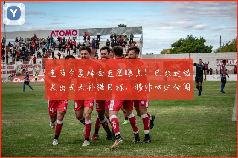 皇马今夏转会蓝图曝光！巴尔达诺点出五大补强目标，穆帅回归传闻再起，核心留队成关键