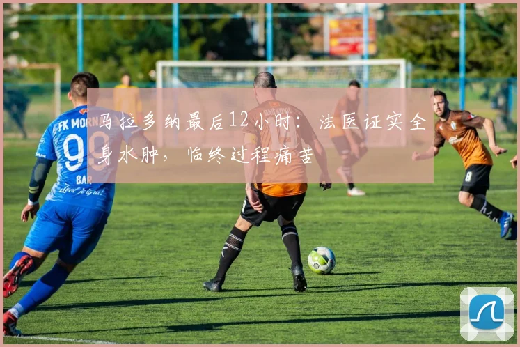 马拉多纳最后12小时:法医证实全身水肿,临终过程痛苦