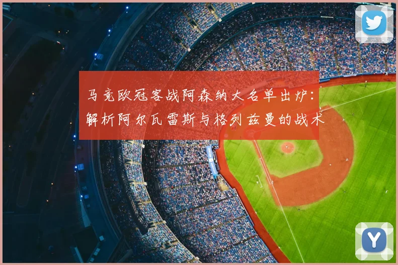 马竞欧冠客战阿森纳大名单出炉：解析阿尔瓦雷斯与格列兹曼的战术角色与关键作用